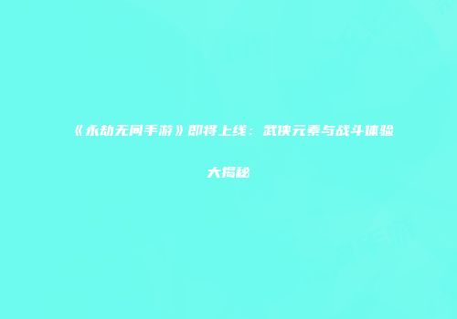 《永劫无间手游》即将上线：武侠元素与战斗体验大揭秘