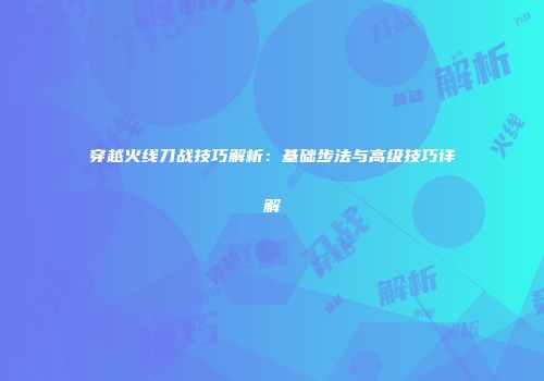 穿越火线刀战技巧解析：基础步法与高级技巧详解
