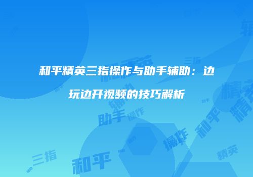 和平精英三指操作与助手辅助：边玩边开视频的技巧解析