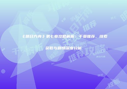 《明日方舟》第七章攻略解析：干员推荐、线索获取与剧情深度分析