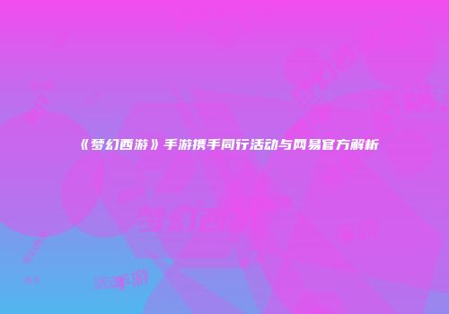 《梦幻西游》手游携手同行活动与网易官方解析