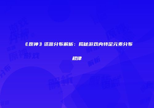 《原神》资源分布解析：揭秘游戏内特定元素分布规律