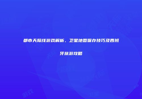 都市天际线游戏解析、卫星地图保存技巧及西班牙旅游攻略