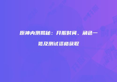 原神内测揭秘：开服时间、角色一览及测试资格获取