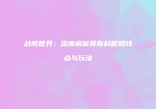 战舰世界：深度解析莫斯科舰船特点与玩法