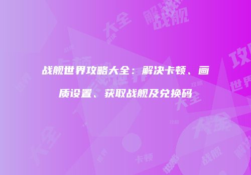 战舰世界攻略大全：解决卡顿、画质设置、获取战舰及兑换码
