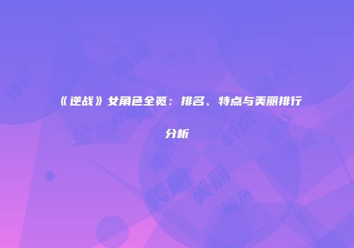 《逆战》女角色全览：排名、特点与美丽排行分析
