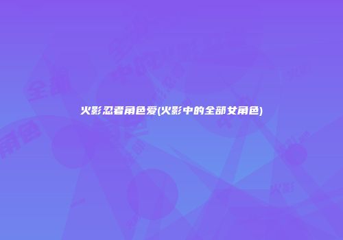 火影忍者角色爱(火影中的全部女角色)