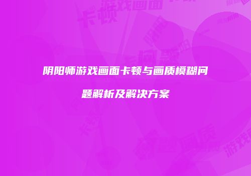 阴阳师游戏画面卡顿与画质模糊问题解析及解决方案