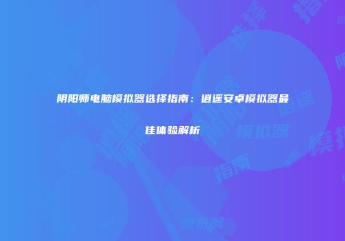 阴阳师电脑模拟器选择指南：逍遥安卓模拟器最佳体验解析
