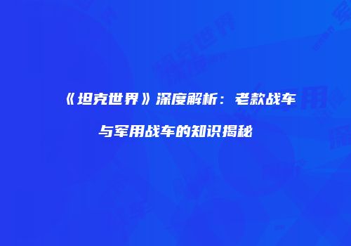 《坦克世界》深度解析：老款战车与军用战车的知识揭秘