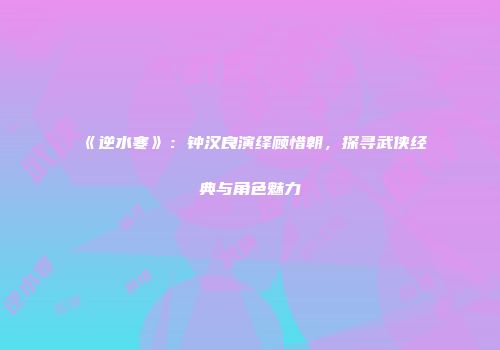 《逆水寒》：钟汉良演绎顾惜朝，探寻武侠经典与角色魅力