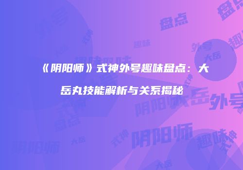 《阴阳师》式神外号趣味盘点：大岳丸技能解析与关系揭秘