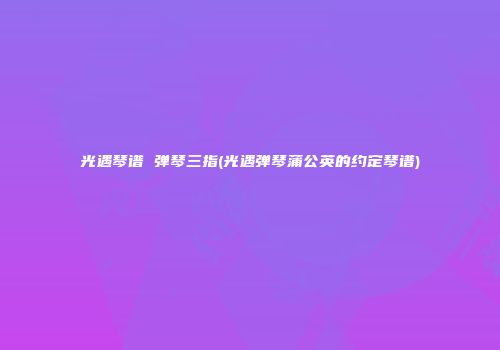 光遇琴谱 弹琴三指(光遇弹琴蒲公英的约定琴谱)