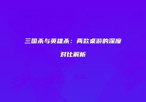 三国杀与英雄杀：两款桌游的深度对比解析