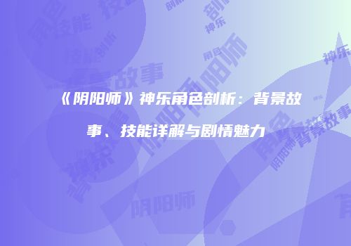 《阴阳师》神乐角色剖析：背景故事、技能详解与剧情魅力