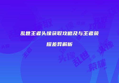 乱世王者头像获取攻略及与王者荣耀差异解析