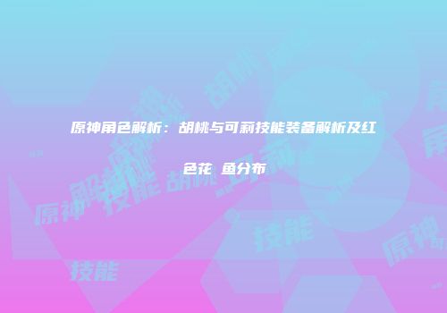 原神角色解析：胡桃与可莉技能装备解析及红色花鳉鱼分布