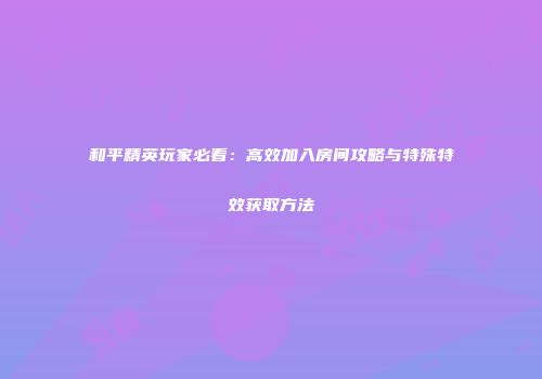 和平精英玩家必看：高效加入房间攻略与特殊特效获取方法