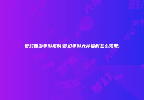 梦幻西游手游福利(梦幻手游大神福利怎么领取)