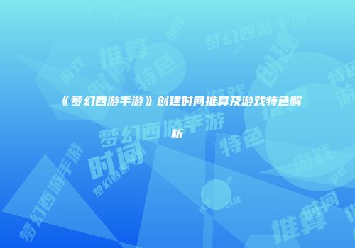 《梦幻西游手游》创建时间推算及游戏特色解析