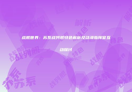 战舰世界：苏系战列舰特色解析及动漫指挥官互动探讨