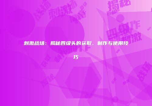 刺激战场：揭秘四级头的获取、制作与使用技巧