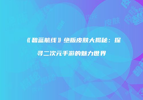 《碧蓝航线》绝版皮肤大揭秘：探寻二次元手游的魅力世界