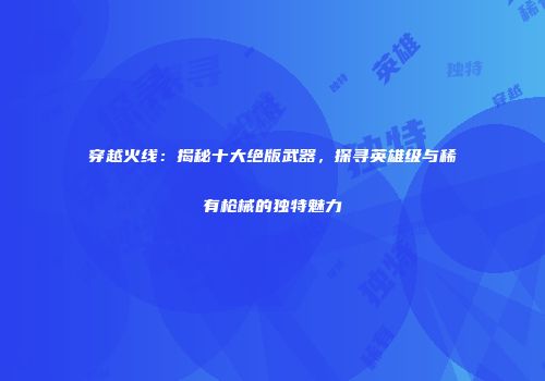 穿越火线：揭秘十大绝版武器，探寻英雄级与稀有枪械的独特魅力