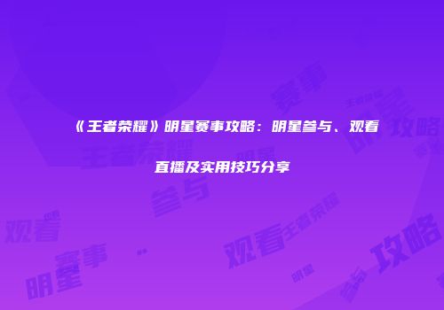 《王者荣耀》明星赛事攻略：明星参与、观看直播及实用技巧分享