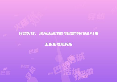 穿越火线：沙海活城攻略与巴雷特M82A1狙击步枪性能解析