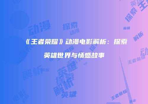 《王者荣耀》动漫电影解析：探索英雄世界与情感故事