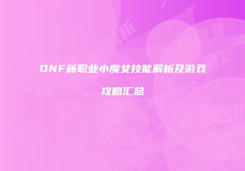 DNF新职业小魔女技能解析及游戏攻略汇总