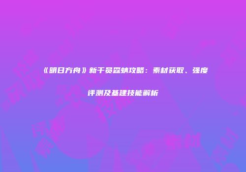 《明日方舟》新干员森蚺攻略：素材获取、强度评测及基建技能解析