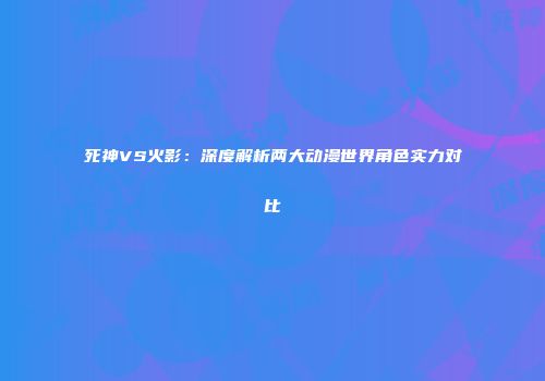 死神VS火影：深度解析两大动漫世界角色实力对比