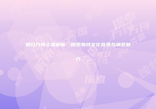 明日方舟炎国解析：探索独特文化背景与角色魅力