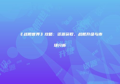 《战舰世界》攻略：资源获取、战舰升级与市场分析