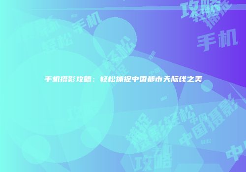 手机摄影攻略：轻松捕捉中国都市天际线之美