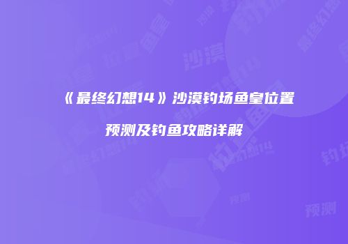 《最终幻想14》沙漠钓场鱼皇位置预测及钓鱼攻略详解