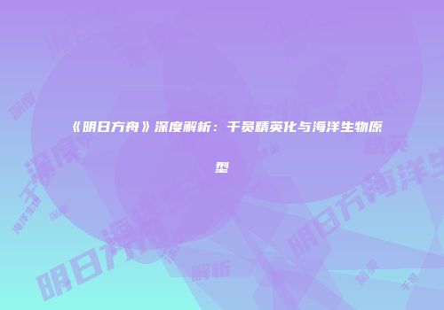 《明日方舟》深度解析：干员精英化与海洋生物原型