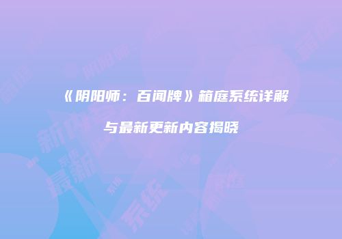 《阴阳师：百闻牌》箱庭系统详解与最新更新内容揭晓