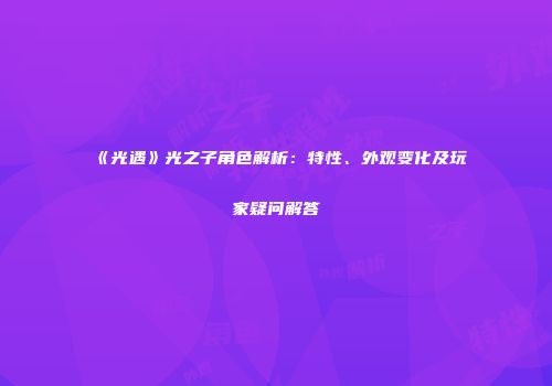 《光遇》光之子角色解析：特性、外观变化及玩家疑问解答