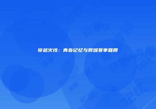 穿越火线：青春记忆与辉煌赛事回顾