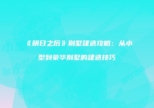 《明日之后》别墅建造攻略：从小型到豪华别墅的建造技巧
