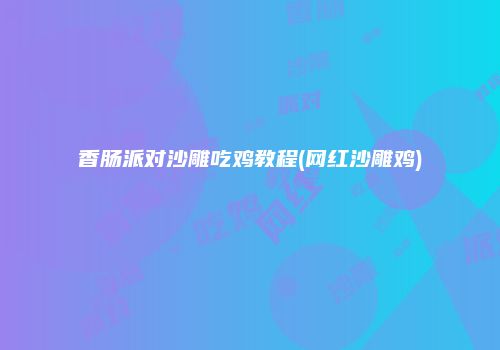 香肠派对沙雕吃鸡教程(网红沙雕鸡)