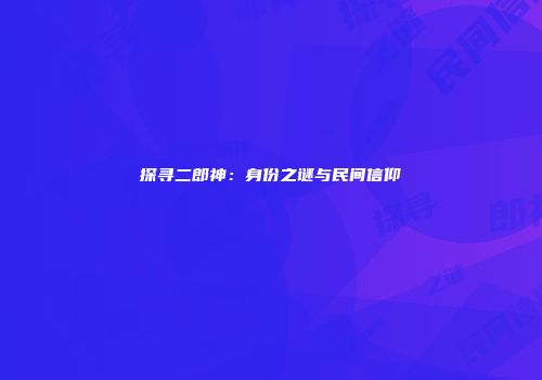 探寻二郎神：身份之谜与民间信仰