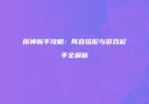 原神新手攻略：阵容搭配与游戏起手全解析