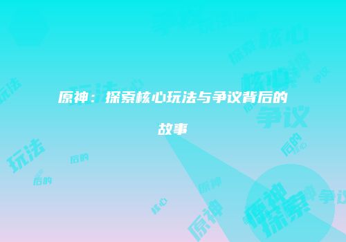 原神：探索核心玩法与争议背后的故事