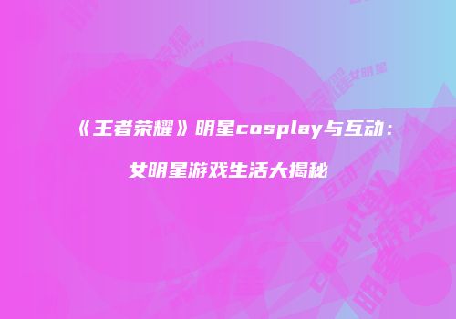 《王者荣耀》明星cosplay与互动：女明星游戏生活大揭秘