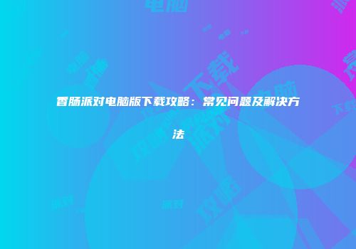 香肠派对电脑版下载攻略：常见问题及解决方法